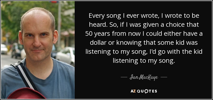 Every song I ever wrote, I wrote to be heard. So, if I was given a choice that 50 years from now I could either have a dollar or knowing that some kid was listening to my song, I'd go with the kid listening to my song. - Ian MacKaye