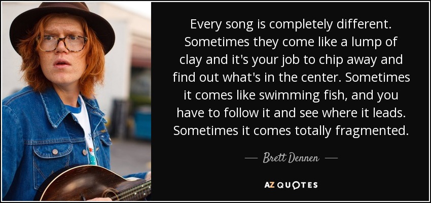 Every song is completely different. Sometimes they come like a lump of clay and it's your job to chip away and find out what's in the center. Sometimes it comes like swimming fish, and you have to follow it and see where it leads. Sometimes it comes totally fragmented. - Brett Dennen