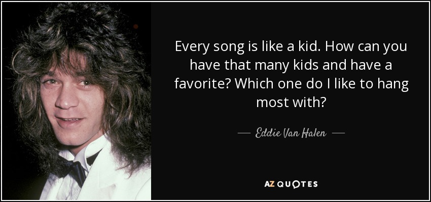 Every song is like a kid. How can you have that many kids and have a favorite? Which one do I like to hang most with? - Eddie Van Halen