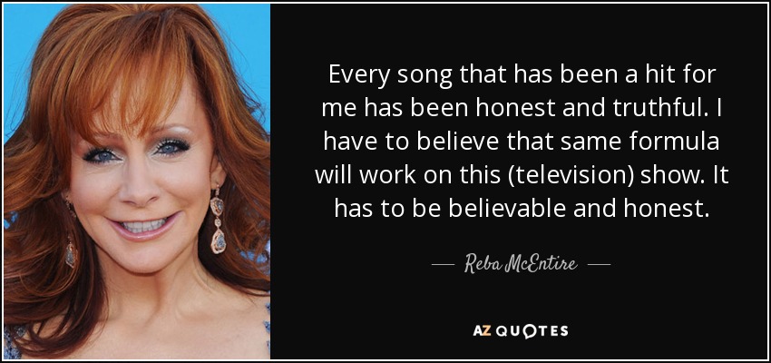 Every song that has been a hit for me has been honest and truthful. I have to believe that same formula will work on this (television) show. It has to be believable and honest. - Reba McEntire