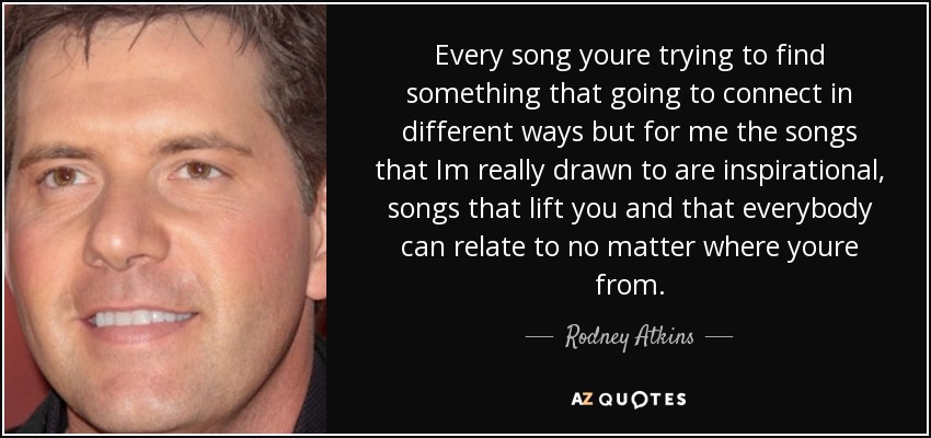 Every song youre trying to find something that going to connect in different ways but for me the songs that Im really drawn to are inspirational, songs that lift you and that everybody can relate to no matter where youre from. - Rodney Atkins