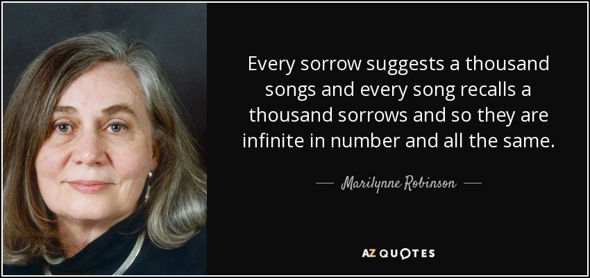 Every sorrow suggests a thousand songs and every song recalls a thousand sorrows and so they are infinite in number and all the same. - Marilynne Robinson