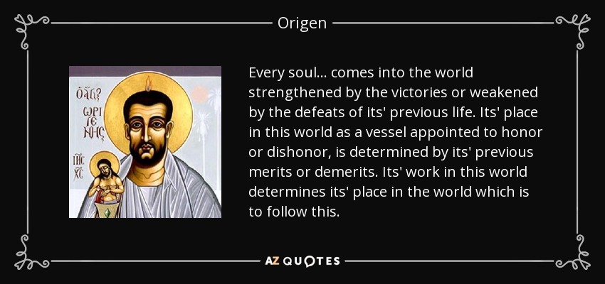 Every soul... comes into the world strengthened by the victories or weakened by the defeats of its' previous life. Its' place in this world as a vessel appointed to honor or dishonor, is determined by its' previous merits or demerits. Its' work in this world determines its' place in the world which is to follow this. - Origen