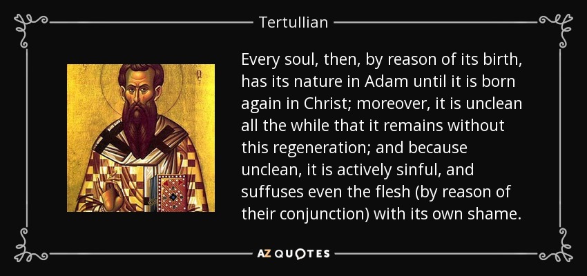 Every soul, then, by reason of its birth, has its nature in Adam until it is born again in Christ; moreover, it is unclean all the while that it remains without this regeneration; and because unclean, it is actively sinful, and suffuses even the flesh (by reason of their conjunction) with its own shame. - Tertullian