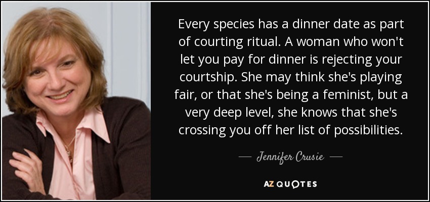 Every species has a dinner date as part of courting ritual. A woman who won't let you pay for dinner is rejecting your courtship. She may think she's playing fair, or that she's being a feminist, but a very deep level, she knows that she's crossing you off her list of possibilities. - Jennifer Crusie