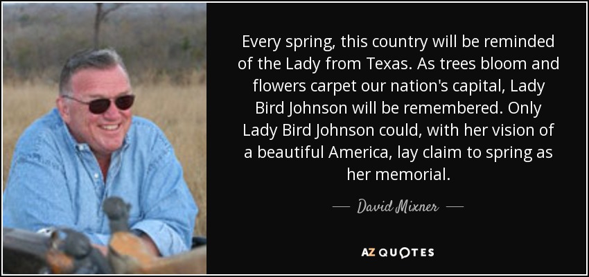Every spring, this country will be reminded of the Lady from Texas. As trees bloom and flowers carpet our nation's capital, Lady Bird Johnson will be remembered. Only Lady Bird Johnson could, with her vision of a beautiful America, lay claim to spring as her memorial. - David Mixner