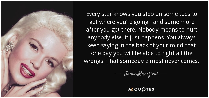 Every star knows you step on some toes to get where you're going - and some more after you get there. Nobody means to hurt anybody else, it just happens. You always keep saying in the back of your mind that one day you will be able to right all the wrongs. That someday almost never comes. - Jayne Mansfield