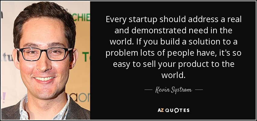 Every startup should address a real and demonstrated need in the world. If you build a solution to a problem lots of people have, it's so easy to sell your product to the world. - Kevin Systrom