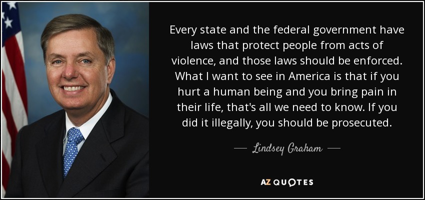 Every state and the federal government have laws that protect people from acts of violence, and those laws should be enforced. What I want to see in America is that if you hurt a human being and you bring pain in their life, that's all we need to know. If you did it illegally, you should be prosecuted. - Lindsey Graham