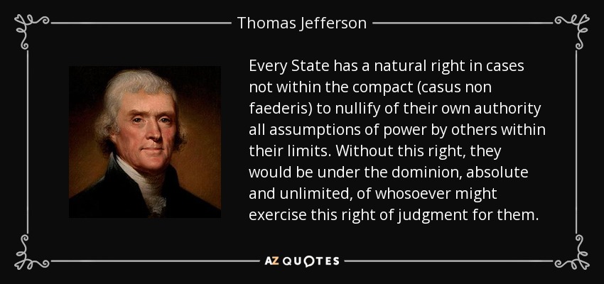 Every State has a natural right in cases not within the compact (casus non faederis) to nullify of their own authority all assumptions of power by others within their limits. Without this right, they would be under the dominion, absolute and unlimited, of whosoever might exercise this right of judgment for them. - Thomas Jefferson