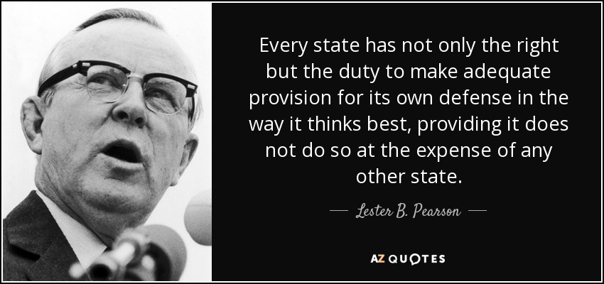 Every state has not only the right but the duty to make adequate provision for its own defense in the way it thinks best, providing it does not do so at the expense of any other state. - Lester B. Pearson