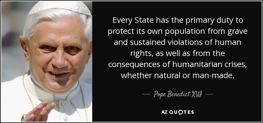 Every State has the primary duty to protect its own population from grave and sustained violations of human rights, as well as from the consequences of humanitarian crises, whether natural or man-made. - Pope Benedict XVI