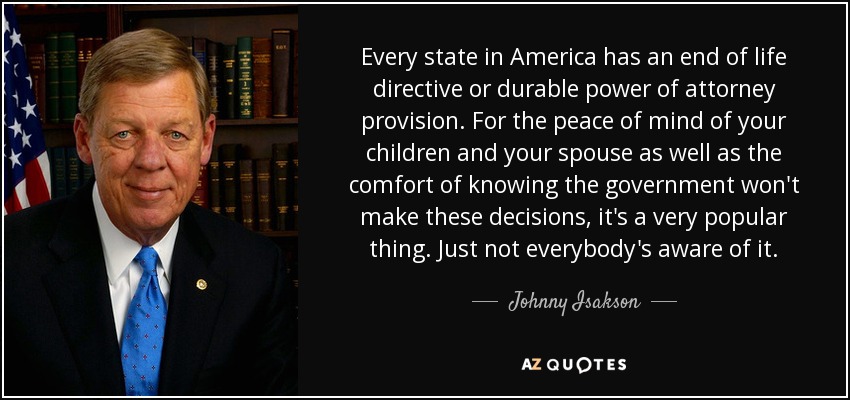 Every state in America has an end of life directive or durable power of attorney provision. For the peace of mind of your children and your spouse as well as the comfort of knowing the government won't make these decisions, it's a very popular thing. Just not everybody's aware of it. - Johnny Isakson