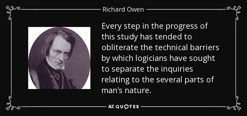 Every step in the progress of this study has tended to obliterate the technical barriers by which logicians have sought to separate the inquiries relating to the several parts of man's nature. - Richard Owen