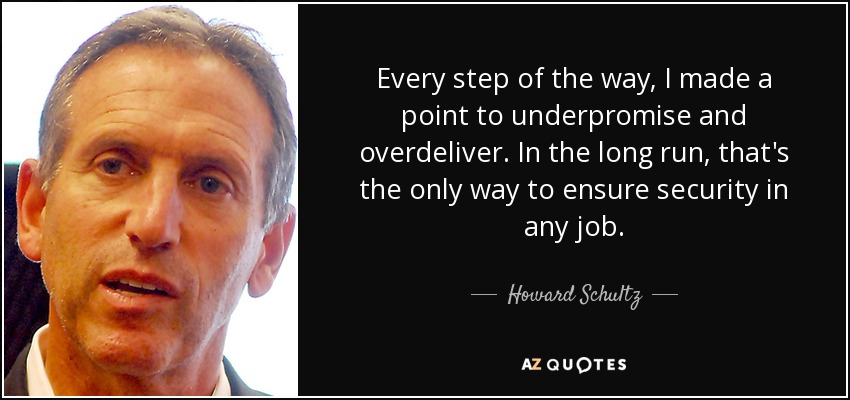 Every step of the way, I made a point to underpromise and overdeliver. In the long run, that's the only way to ensure security in any job. - Howard Schultz