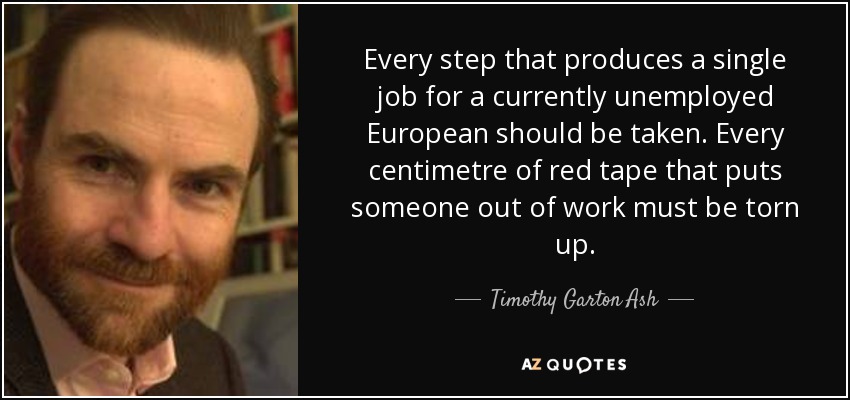 Every step that produces a single job for a currently unemployed European should be taken. Every centimetre of red tape that puts someone out of work must be torn up. - Timothy Garton Ash