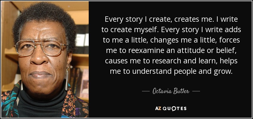 Every story I create, creates me. I write to create myself. Every story I write adds to me a little, changes me a little, forces me to reexamine an attitude or belief, causes me to research and learn, helps me to understand people and grow. - Octavia Butler