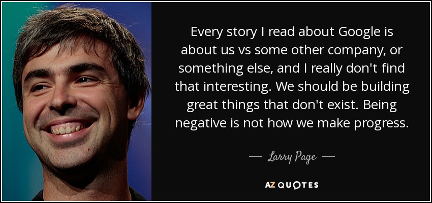 Every story I read about Google is about us vs some other company, or something else, and I really don't find that interesting. We should be building great things that don't exist. Being negative is not how we make progress. - Larry Page