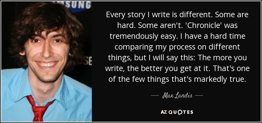 Every story I write is different. Some are hard. Some aren't. 'Chronicle' was tremendously easy. I have a hard time comparing my process on different things, but I will say this: The more you write, the better you get at it. That's one of the few things that's markedly true. - Max Landis
