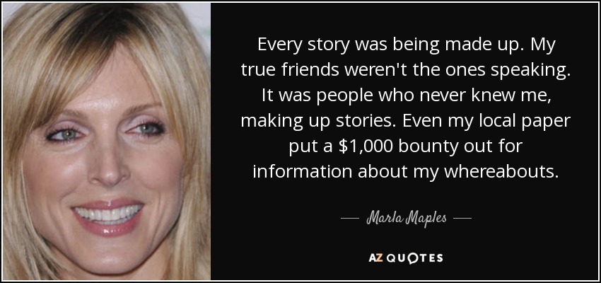 Every story was being made up. My true friends weren't the ones speaking. It was people who never knew me, making up stories. Even my local paper put a $1,000 bounty out for information about my whereabouts. - Marla Maples