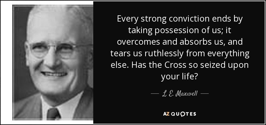 Every strong conviction ends by taking possession of us; it overcomes and absorbs us, and tears us ruthlessly from everything else. Has the Cross so seized upon your life? - L. E. Maxwell