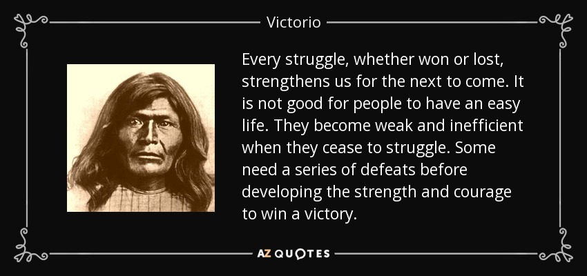 Every struggle, whether won or lost, strengthens us for the next to come. It is not good for people to have an easy life. They become weak and inefficient when they cease to struggle. Some need a series of defeats before developing the strength and courage to win a victory. - Victorio