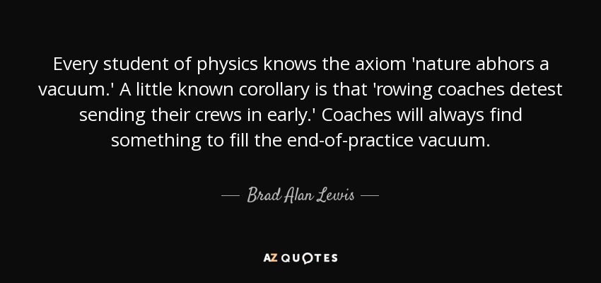 Every student of physics knows the axiom 'nature abhors a vacuum.' A little known corollary is that 'rowing coaches detest sending their crews in early.' Coaches will always find something to fill the end-of-practice vacuum. - Brad Alan Lewis