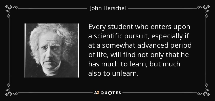 Every student who enters upon a scientific pursuit, especially if at a somewhat advanced period of life, will find not only that he has much to learn, but much also to unlearn. - John Herschel