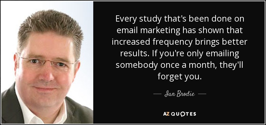 Every study that's been done on email marketing has shown that increased frequency brings better results. If you're only emailing somebody once a month, they'll forget you. - Ian Brodie