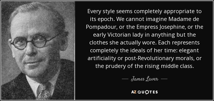 Every style seems completely appropriate to its epoch. We cannot imagine Madame de Pompadour, or the Empress Josephine, or the early Victorian lady in anything but the clothes she actually wore. Each represents completely the ideals of her time: elegant artificiality or post-Revolutionary morals, or the prudery of the rising middle class. - James Laver