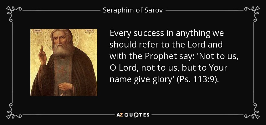 Every success in anything we should refer to the Lord and with the Prophet say: 'Not to us, O Lord, not to us, but to Your name give glory' (Ps. 113:9). - Seraphim of Sarov