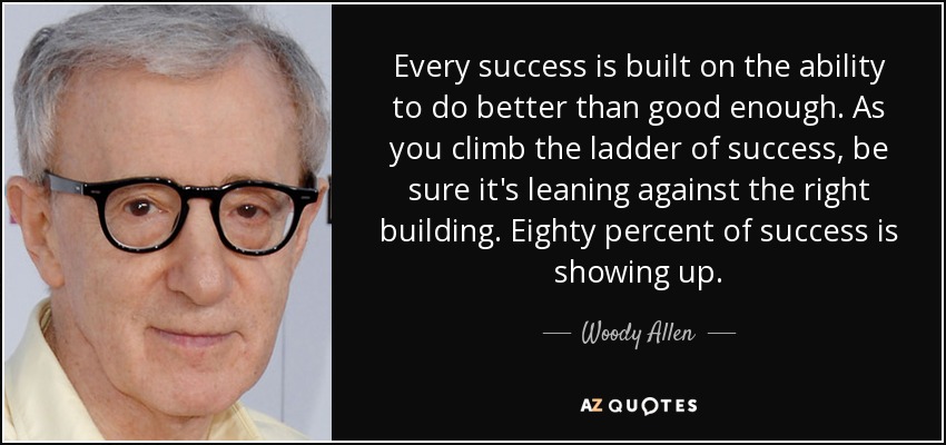 Every success is built on the ability to do better than good enough. As you climb the ladder of success, be sure it's leaning against the right building. Eighty percent of success is showing up. - Woody Allen