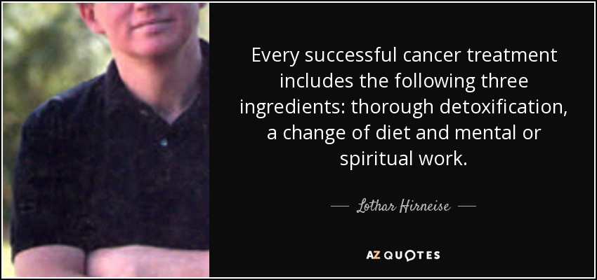 Every successful cancer treatment includes the following three ingredients: thorough detoxification, a change of diet and mental or spiritual work. - Lothar Hirneise