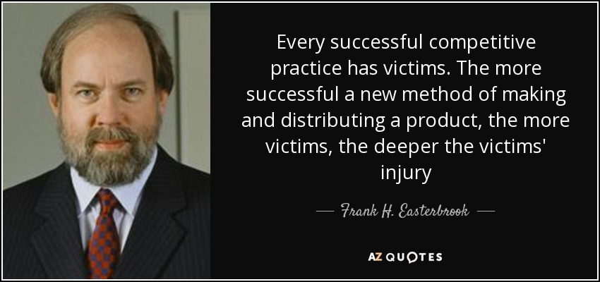 Every successful competitive practice has victims. The more successful a new method of making and distributing a product, the more victims, the deeper the victims' injury - Frank H. Easterbrook