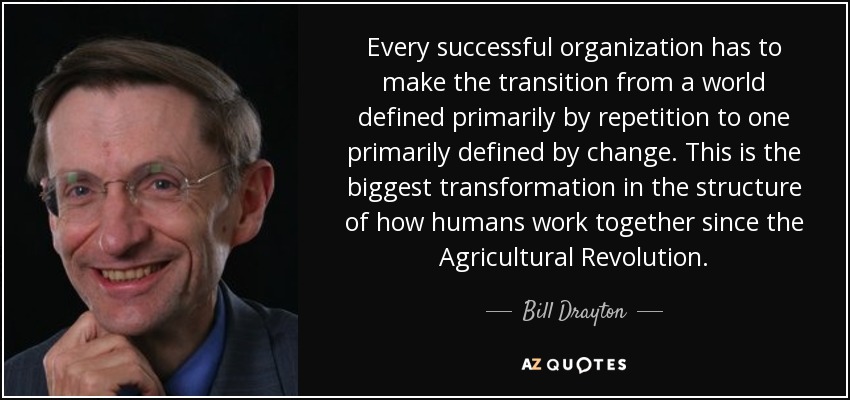 Every successful organization has to make the transition from a world defined primarily by repetition to one primarily defined by change. This is the biggest transformation in the structure of how humans work together since the Agricultural Revolution. - Bill Drayton
