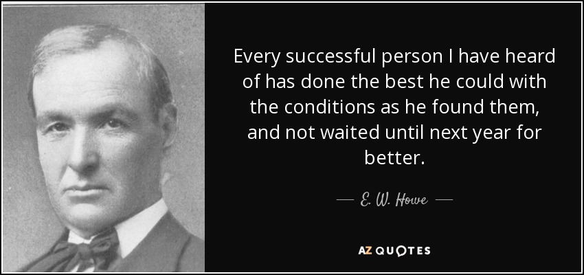 Every successful person I have heard of has done the best he could with the conditions as he found them, and not waited until next year for better. - E. W. Howe