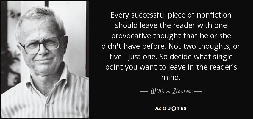 Every successful piece of nonfiction should leave the reader with one provocative thought that he or she didn't have before. Not two thoughts, or five - just one. So decide what single point you want to leave in the reader's mind. - William Zinsser