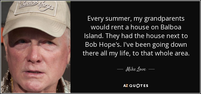 Every summer, my grandparents would rent a house on Balboa Island. They had the house next to Bob Hope's. I've been going down there all my life, to that whole area. - Mike Love