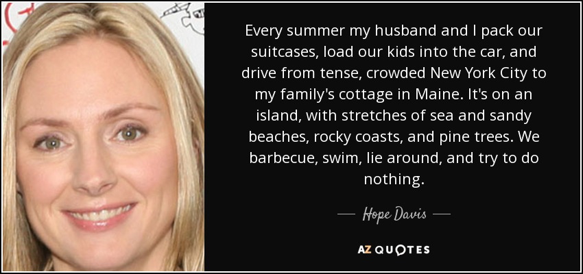 Every summer my husband and I pack our suitcases, load our kids into the car, and drive from tense, crowded New York City to my family's cottage in Maine. It's on an island, with stretches of sea and sandy beaches, rocky coasts, and pine trees. We barbecue, swim, lie around, and try to do nothing. - Hope Davis