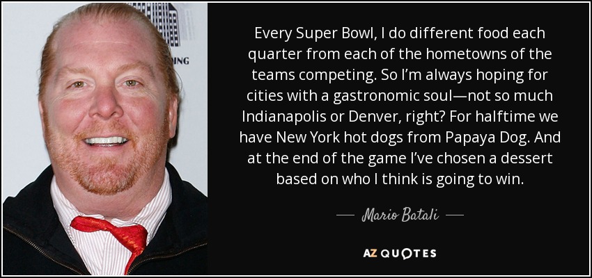 Every Super Bowl, I do different food each quarter from each of the hometowns of the teams competing. So I’m always hoping for cities with a gastronomic soul—not so much Indianapolis or Denver, right? For halftime we have New York hot dogs from Papaya Dog. And at the end of the game I’ve chosen a dessert based on who I think is going to win. - Mario Batali