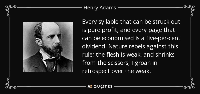 Every syllable that can be struck out is pure profit, and every page that can be economised is a five-per-cent dividend. Nature rebels against this rule; the flesh is weak, and shrinks from the scissors; I groan in retrospect over the weak. - Henry Adams