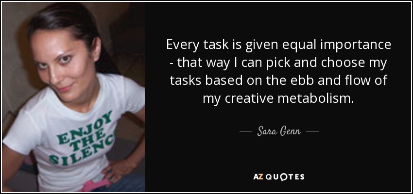 Every task is given equal importance - that way I can pick and choose my tasks based on the ebb and flow of my creative metabolism. - Sara Genn
