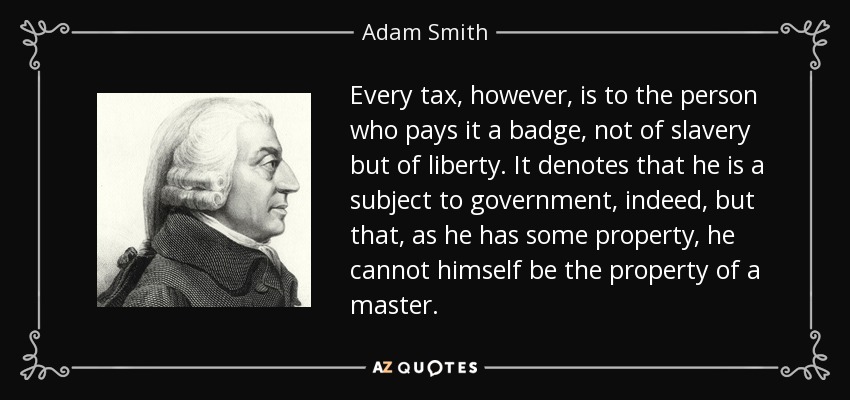 Every tax, however, is to the person who pays it a badge, not of slavery but of liberty. It denotes that he is a subject to government, indeed, but that, as he has some property, he cannot himself be the property of a master. - Adam Smith