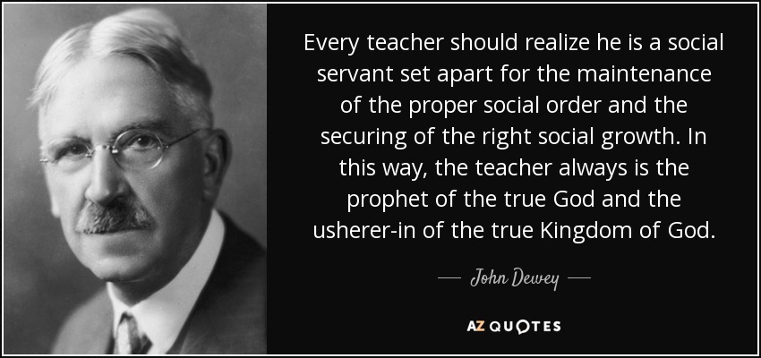 Every teacher should realize he is a social servant set apart for the maintenance of the proper social order and the securing of the right social growth. In this way, the teacher always is the prophet of the true God and the usherer-in of the true Kingdom of God. - John Dewey