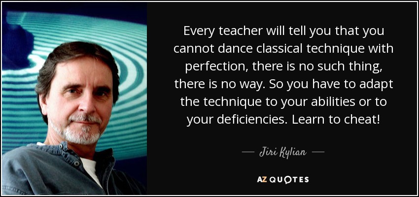 Every teacher will tell you that you cannot dance classical technique with perfection, there is no such thing, there is no way. So you have to adapt the technique to your abilities or to your deficiencies. Learn to cheat! - Jiri Kylian