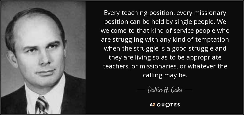 Every teaching position, every missionary position can be held by single people. We welcome to that kind of service people who are struggling with any kind of temptation when the struggle is a good struggle and they are living so as to be appropriate teachers, or missionaries, or whatever the calling may be. - Dallin H. Oaks