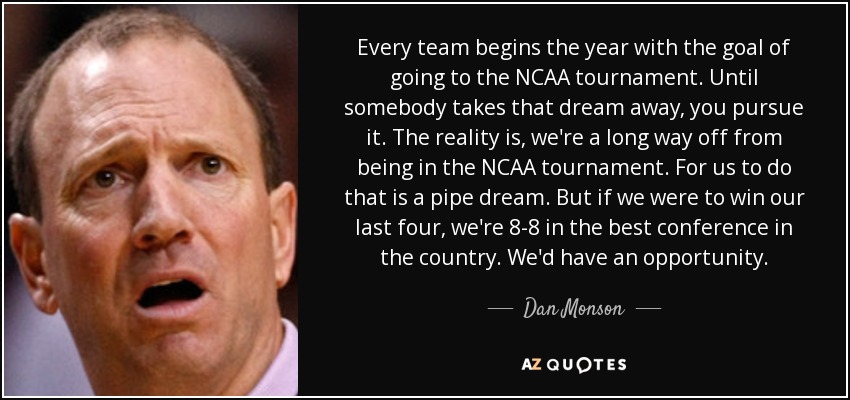 Every team begins the year with the goal of going to the NCAA tournament. Until somebody takes that dream away, you pursue it. The reality is, we're a long way off from being in the NCAA tournament. For us to do that is a pipe dream. But if we were to win our last four, we're 8-8 in the best conference in the country. We'd have an opportunity. - Dan Monson