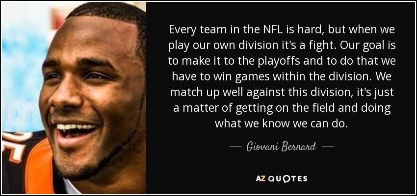 Every team in the NFL is hard, but when we play our own division it's a fight. Our goal is to make it to the playoffs and to do that we have to win games within the division. We match up well against this division, it's just a matter of getting on the field and doing what we know we can do. - Giovani Bernard