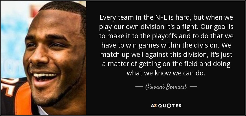 Every team in the NFL is hard, but when we play our own division it's a fight. Our goal is to make it to the playoffs and to do that we have to win games within the division. We match up well against this division, it's just a matter of getting on the field and doing what we know we can do. - Giovani Bernard