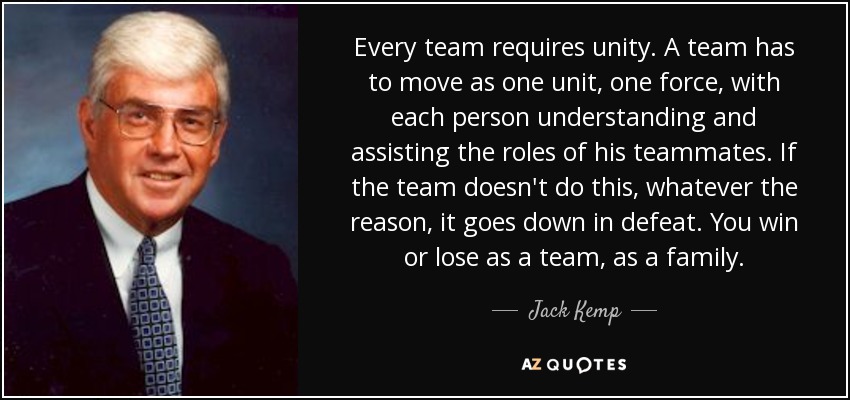 Every team requires unity. A team has to move as one unit, one force, with each person understanding and assisting the roles of his teammates. If the team doesn't do this, whatever the reason, it goes down in defeat. You win or lose as a team, as a family. - Jack Kemp